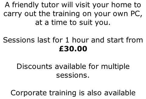 A friendly tutor will visit your home to carry out the training on your own PC, at a time to suit you.  Sessions last for 1 hour and start from £30.00  Discounts available for multiple sessions.  Corporate training is also available