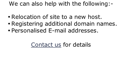 We can also help with the following:-  Relocation of site to a new host. Registering additional domain names. Personalised E-mail addresses.  Contact us for details