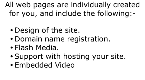 All web pages are individually created for you, and include the following:-  Design of the site. Domain name registration. Flash Media. Support with hosting your site. Embedded Video